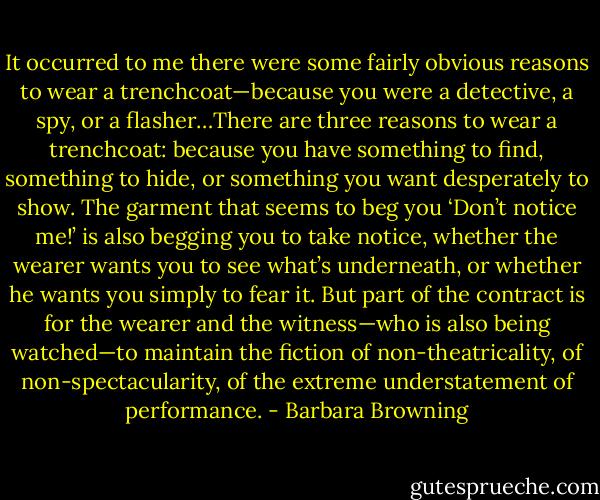 It occurred to me there were some fairly obvious reasons to wear a trenchcoat—because you were a detective, a spy, or a flasher…There are three reasons to wear a trenchcoat: because you have something to find, something to hide, or something you want desperately to show. The garment that seems to beg you ‘Don’t notice me!’ is also begging you to take notice, whether the wearer wants you to see what’s underneath, or whether he wants you simply to fear it. But part of the contract is for the wearer and the witness—who is also being watched—to maintain the fiction of non-theatricality, of non-spectacularity, of the extreme understatement of performance. - Barbara Browning