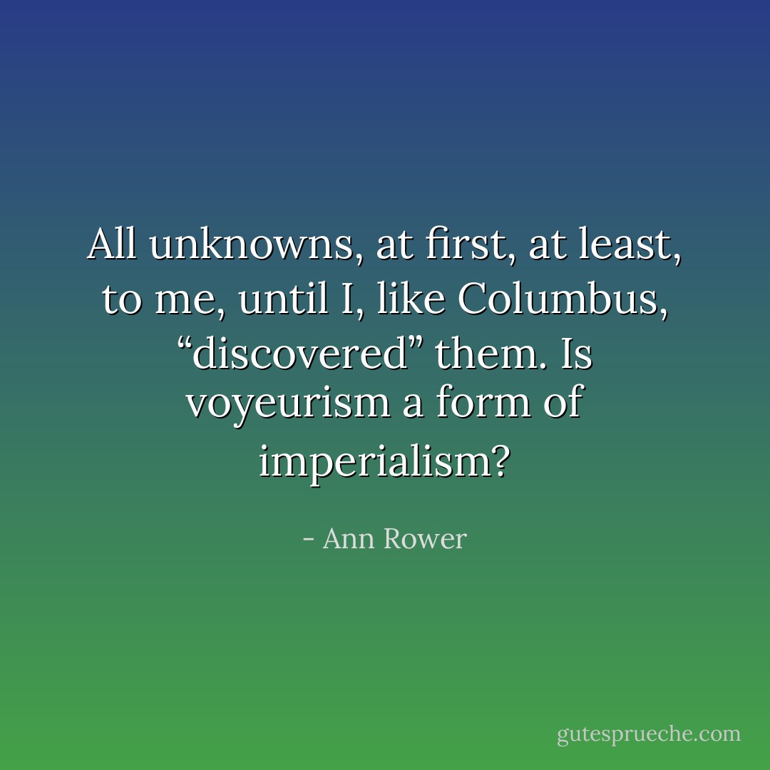 All unknowns, at first, at least, to me, until I, like Columbus, “discovered” them. Is voyeurism a form of imperialism? - Ann Rower