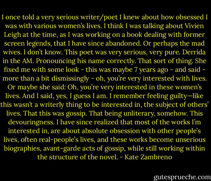 I once told a very serious writer/poet I knew about how obsessed I was with various women’s lives. I think I was talking about Vivien Leigh at the time, as I was working on a book dealing with former screen legends, that I have since abandoned. Or perhaps the mad wives. I don’t know. This poet was very serious, very pure. Derrida in the AM. Pronouncing his name correctly. That sort of thing. She fixed me with some look - this was maybe 7 years ago - and said - more than a bit dismissingly - oh, you’re very interested with lives. Or maybe she said: Oh, you’re very interested in these women’s lives. And I said, yes, I guess I am. I remember feeling guilty—like this wasn’t a writerly thing to be interested in, the subject of others’ lives. That this was gossip. That being unliterary, somehow. This devouringness. I have since realized that most of the works I’m interested in, are about absolute obsession with other people’s lives, often real-people’s lives, and these works become unserious biographies, avant-garde acts of gossip, while still working within the structure of the novel. - Kate Zambreno