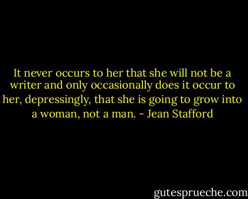 It never occurs to her that she will not be a writer and only occasionally does it occur to her, depressingly, that she is going to grow into a woman, not a man. - Jean Stafford