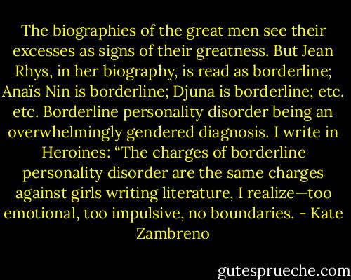 The biographies of the great men see their excesses as signs of their greatness. But Jean Rhys, in her biography, is read as borderline; Anaïs Nin is borderline; Djuna is borderline; etc. etc. Borderline personality disorder being an overwhelmingly gendered diagnosis. I write in Heroines: “The charges of borderline personality disorder are the same charges against girls writing literature, I realize—too emotional, too impulsive, no boundaries. - Kate Zambreno