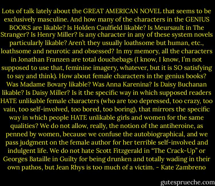 Lots of talk lately about the GREAT AMERICAN NOVEL that seems to be exclusively masculine. And how many of the characters in the GENIUS BOOKS are likable? Is Holden Caulfield likable? Is Meursault in The Stranger? Is Henry Miller? Is any character in any of these system novels particularly likable? Aren’t they usually loathsome but human, etc., loathsome and neurotic and obsessed? In my memory, all the characters in Jonathan Franzen are total douchebags (I know, I know, I’m not supposed to use that, feminine imagery, whatever, but it is SO satisfying to say and think). How about female characters in the genius books? Was Madame Bovary likable? Was Anna Karenina? Is Daisy Buchanan likable? Is Daisy Miller? Is it the specific way in which supposed readers HATE unlikable female characters (who are too depressed, too crazy, too vain, too self-involved, too bored, too boring), that mirrors the specific way in which people HATE unlikable girls and women for the same qualities? We do not allow, really, the notion of the antiheroine, as penned by women, because we confuse the autobiographical, and we pass judgment on the female author for her terrible self-involved and indulgent life. We do not hate Scott Fitzgerald in “The Crack-Up” or Georges Bataille in Guilty for being drunken and totally wading in their own pathos, but Jean Rhys is too much of a victim. - Kate Zambreno