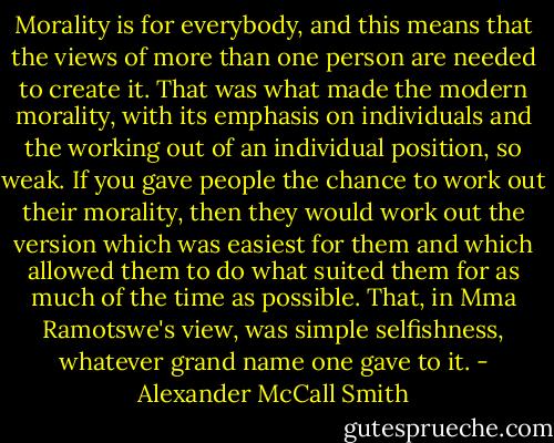 Morality is for everybody, and this means that the views of more than one person are needed to create it. That was what made the modern morality, with its emphasis on individuals and the working out of an individual position, so weak. If you gave people the chance to work out their morality, then they would work out the version which was easiest for them and which allowed them to do what suited them for as much of the time as possible. That, in Mma Ramotswe's view, was simple selfishness, whatever grand name one gave to it. - Alexander McCall Smith