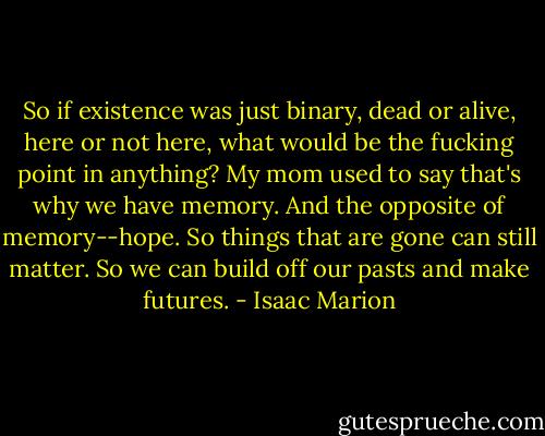 So if existence was just binary, dead or alive, here or not here, what would be the fucking point in anything? My mom used to say that's why we have memory. And the opposite of memory--hope. So things that are gone can still matter. So we can build off our pasts and make futures. - Isaac Marion