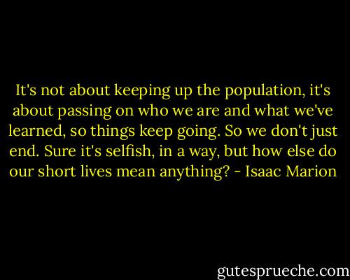 It's not about keeping up the population, it's about passing on who we are and what we've learned, so things keep going. So we don't just end. Sure it's selfish, in a way, but how else do our short lives mean anything? - Isaac Marion