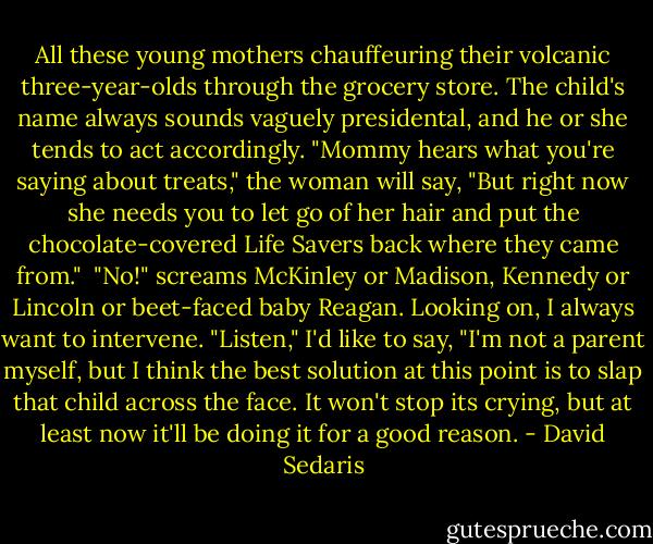 All these young mothers chauffeuring their volcanic three-year-olds through the grocery store. The child's name always sounds vaguely presidental, and he or she tends to act accordingly. "Mommy hears what you're saying about treats," the woman will say, "But right now she needs you to let go of her hair and put the chocolate-covered Life Savers back where they came from."<br /><br />"No!" screams McKinley or Madison, Kennedy or Lincoln or beet-faced baby Reagan. Looking on, I always want to intervene. "Listen," I'd like to say, "I'm not a parent myself, but I think the best solution at this point is to slap that child across the face. It won't stop its crying, but at least now it'll be doing it for a good reason. - David Sedaris