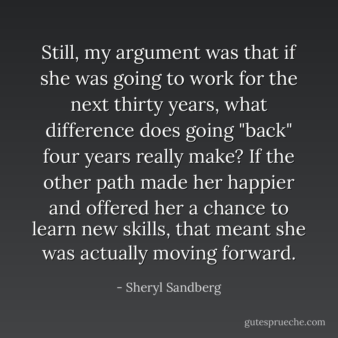 Still, my argument was that if she was going to work for the next thirty years, what difference does going "back" four years really make? If the other path made her happier and offered her a chance to learn new skills, that meant she was actually moving forward. - Sheryl Sandberg