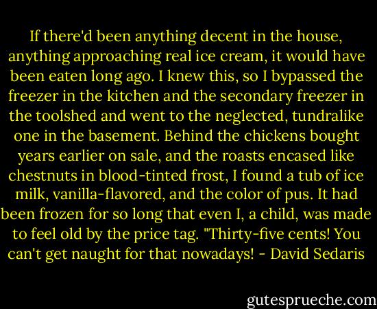 If there'd been anything decent in the house, anything approaching real ice cream, it would have been eaten long ago. I knew this, so I bypassed the freezer in the kitchen and the secondary freezer in the toolshed and went to the neglected, tundralike one in the basement. Behind the chickens bought years earlier on sale, and the roasts encased like chestnuts in blood-tinted frost, I found a tub of ice milk, vanilla-flavored, and the color of pus. It had been frozen for so long that even I, a child, was made to feel old by the price tag. "Thirty-five cents! You can't get naught for that nowadays! - David Sedaris