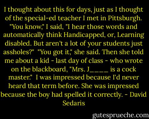 I thought about this for days, just as I thought of the special-ed teacher I met in Pittsburgh. "You know," I said, "I hear those words and automatically think Handicapped, or, Learning disabled. But aren't a lot of your students just assholes?"<br /><br />"You got it," she said. Then she told me about a kid - last day of class - who wrote on the blackboard, "Mrs. J____ is a cock master."<br /><br />I was impressed because I'd never heard that term before. She was impressed because the boy had spelled it correctly. - David Sedaris