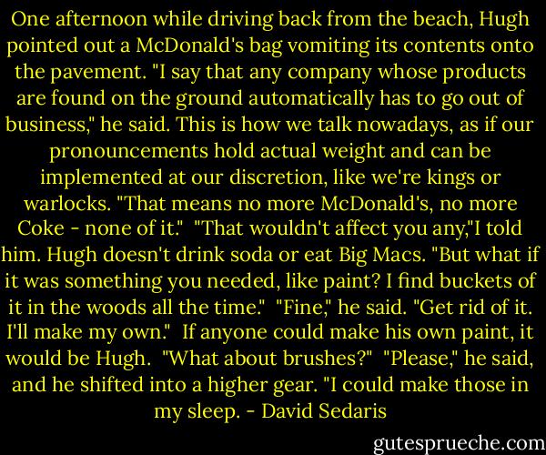 One afternoon while driving back from the beach, Hugh pointed out a McDonald's bag vomiting its contents onto the pavement. "I say that any company whose products are found on the ground automatically has to go out of business," he said. This is how we talk nowadays, as if our pronouncements hold actual weight and can be implemented at our discretion, like we're kings or warlocks. "That means no more McDonald's, no more Coke - none of it."<br /><br />"That wouldn't affect you any,"I told him. Hugh doesn't drink soda or eat Big Macs. "But what if it was something you needed, like paint? I find buckets of it in the woods all the time."<br /><br />"Fine," he said. "Get rid of it. I'll make my own."<br /><br />If anyone could make his own paint, it would be Hugh.<br /><br />"What about brushes?"<br /><br />"Please," he said, and he shifted into a higher gear. "I could make those in my sleep. - David Sedaris