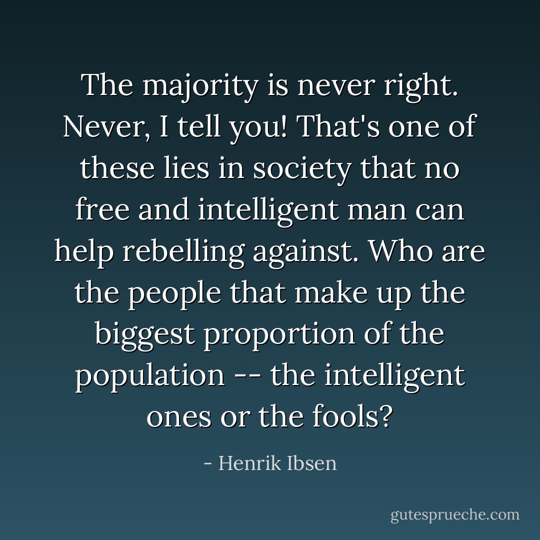 The majority is never right. Never, I tell you! That's one of these lies in society that no free and intelligent man can help rebelling against. Who are the people that make up the biggest proportion of the population -- the intelligent ones or the fools? - Henrik Ibsen