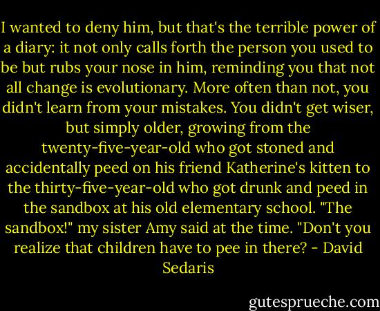 I wanted to deny him, but that's the terrible power of a diary: it not only calls forth the person you used to be but rubs your nose in him, reminding you that not all change is evolutionary. More often than not, you didn't learn from your mistakes. You didn't get wiser, but simply older, growing from the twenty-five-year-old who got stoned and accidentally peed on his friend Katherine's kitten to the thirty-five-year-old who got drunk and peed in the sandbox at his old elementary school. "The sandbox!" my sister Amy said at the time. "Don't you realize that children have to pee in there? - David Sedaris