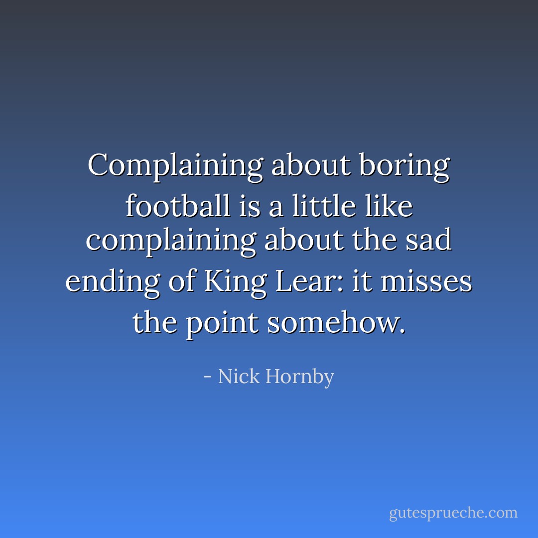 Complaining about boring football is a little like complaining about the sad ending of King Lear: it misses the point somehow. - Nick Hornby