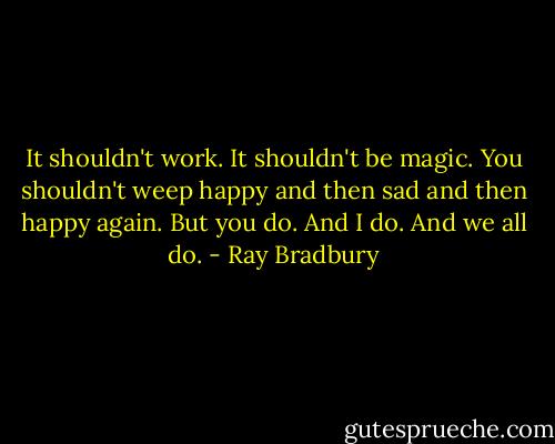It shouldn't work. It shouldn't be magic. You shouldn't weep happy and then sad and then happy again. But you do. And I do. And we all do. - Ray Bradbury