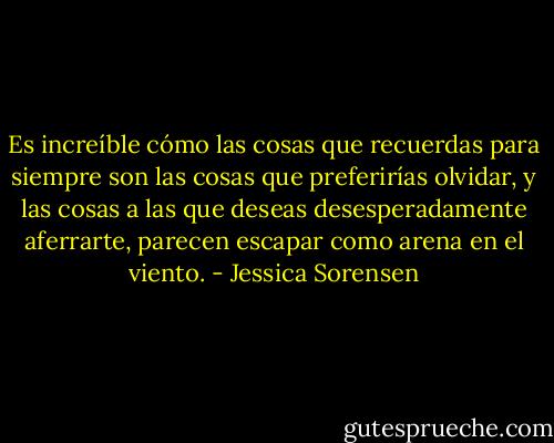 Es increíble cómo las cosas que recuerdas para siempre son las cosas que preferirías olvidar, y las cosas a las que deseas desesperadamente aferrarte, parecen escapar como arena en el viento. - Jessica Sorensen