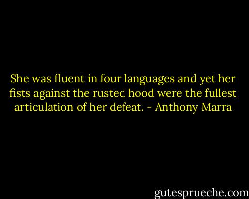 She was fluent in four languages and yet her fists against the rusted hood were the fullest articulation of her defeat. - Anthony Marra