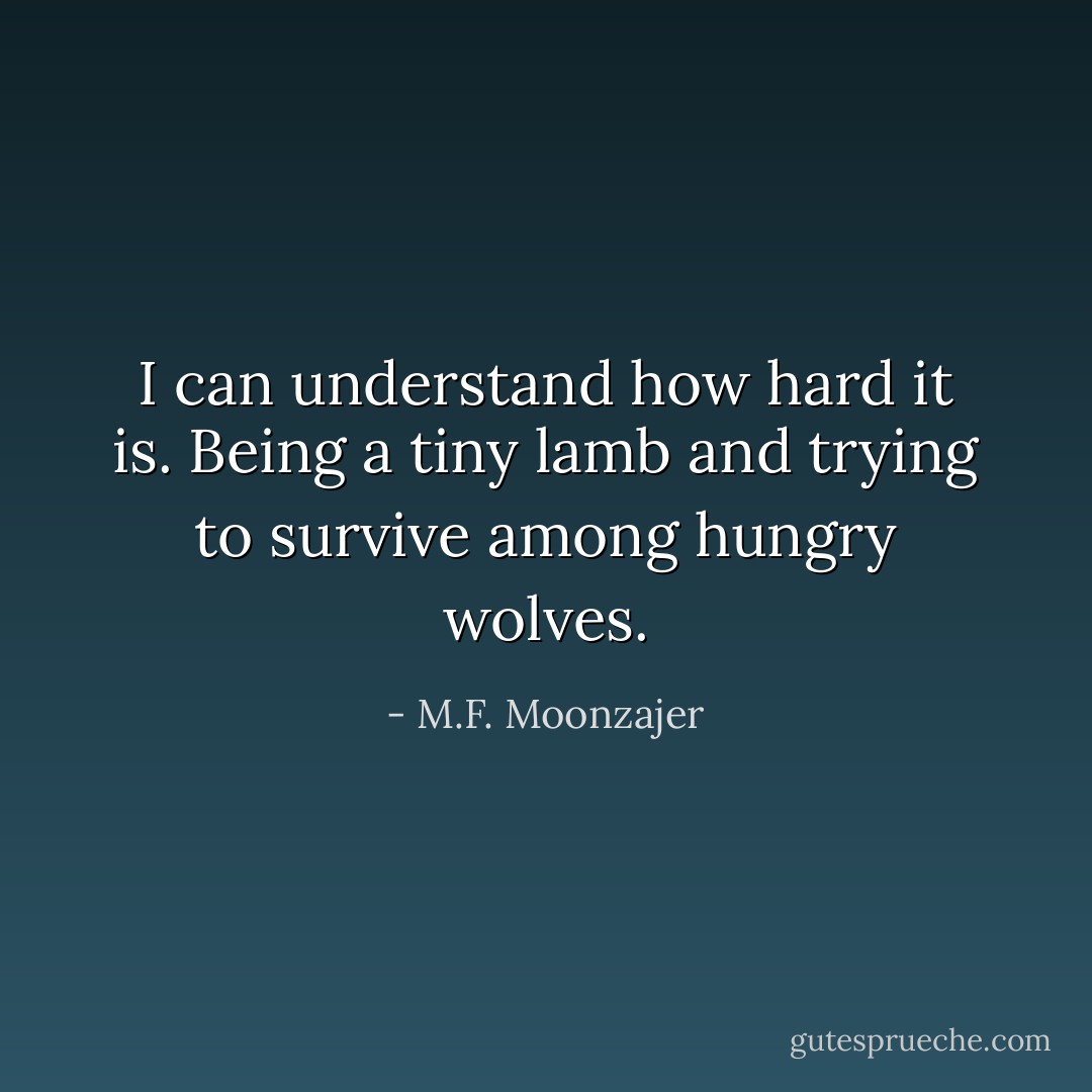 I can understand how hard it is. Being a tiny lamb and trying to survive among hungry wolves. - M.F. Moonzajer