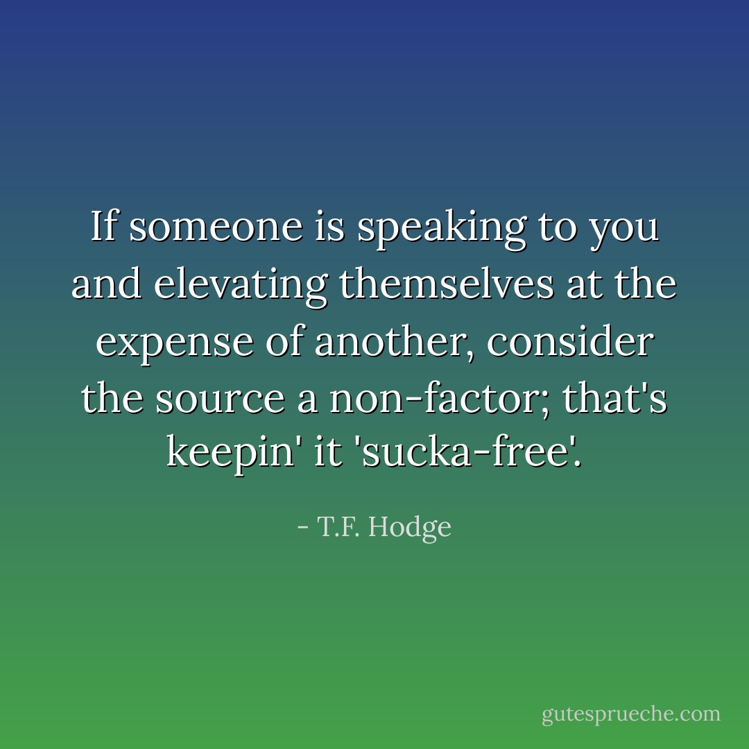If someone is speaking to you and elevating themselves at the expense of another, consider the source a non-factor; that's keepin' it 'sucka-free'. - T.F. Hodge