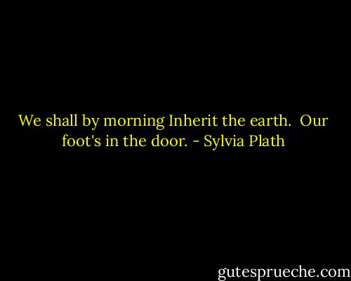 We shall by morning<br />Inherit the earth. <br />Our foot's in the door. - Sylvia Plath