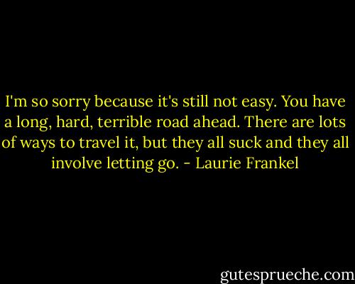 I'm so sorry because it's still not easy. You have a long, hard, terrible road ahead. There are lots of ways to travel it, but they all suck and they all involve letting go. - Laurie Frankel