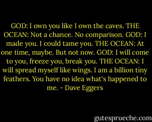 GOD: I own you like I own the caves.<br />THE OCEAN: Not a chance. No comparison.<br />GOD: I made you. I could tame you.<br />THE OCEAN: At one time, maybe. But not now.<br />GOD: I will come to you, freeze you, break you.<br />THE OCEAN: I will spread myself like wings. I am a billion tiny feathers. You have no idea what's happened to me. - Dave Eggers