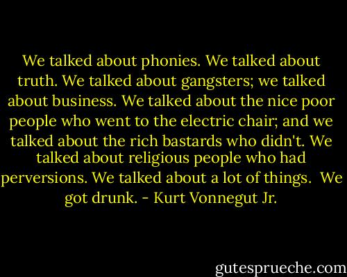 We talked about phonies. We talked about truth. We talked about gangsters; we talked about business. We talked about the nice poor people who went to the electric chair; and we talked about the rich bastards who didn't. We talked about religious people who had perversions. We talked about a lot of things.<br /><br />We got drunk. - Kurt Vonnegut Jr.