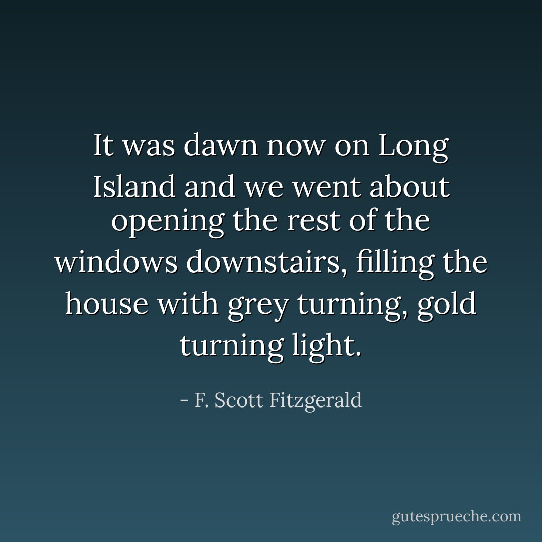 It was dawn now on Long Island and we went about opening the rest of the windows downstairs, filling the house with grey turning, gold turning light. - F. Scott Fitzgerald