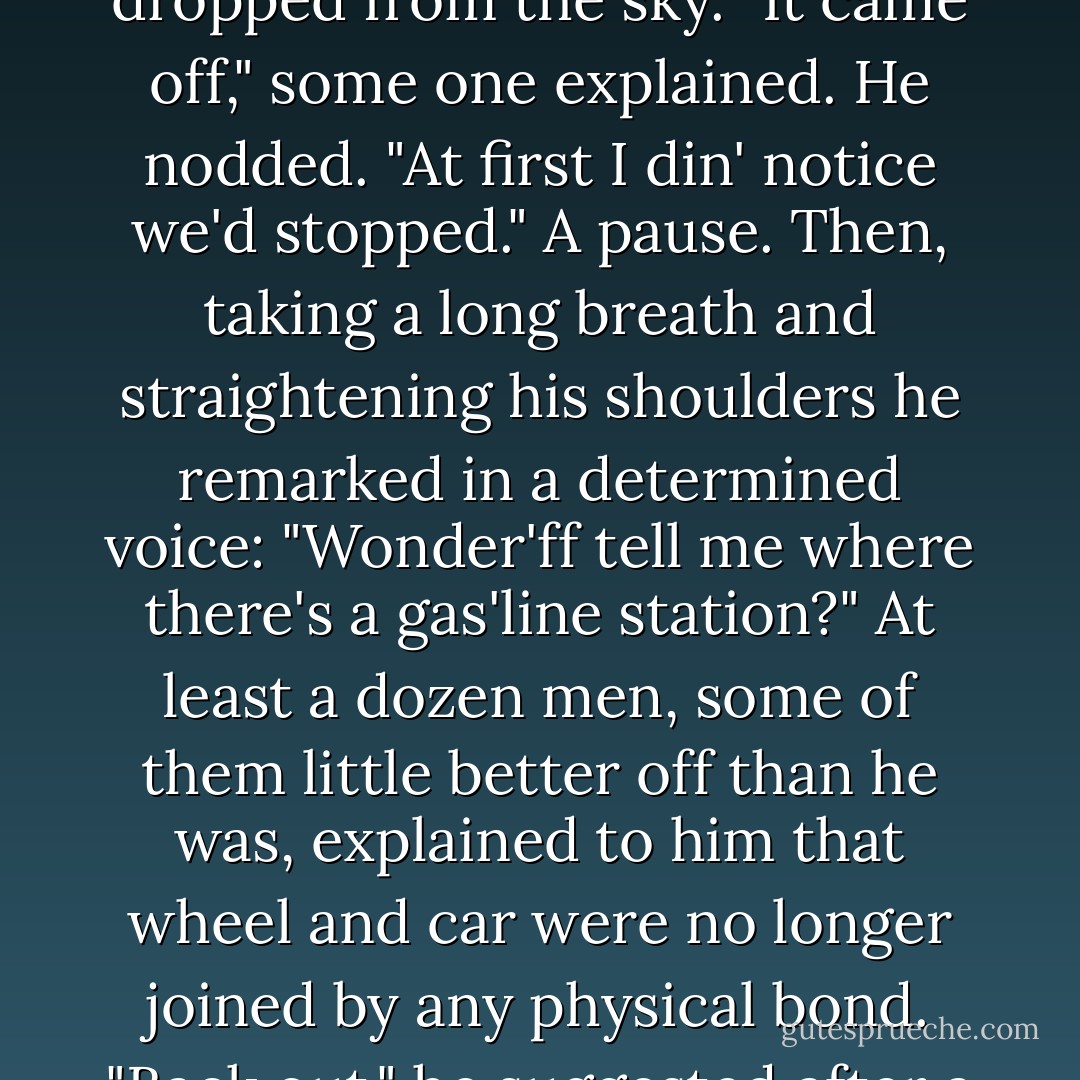 Half a dozen fingers pointed at the amputated wheel--he stared at it for a moment and then looked upward as though he suspected that it had dropped from the sky. "It came off," some one explained. He nodded. "At first I din' notice we'd stopped." A pause. Then, taking a long breath and straightening his shoulders he remarked in a determined voice: "Wonder'ff tell me where there's a gas'line station?" At least a dozen men, some of them little better off than he was, explained to him that wheel and car were no longer joined by any physical bond. "Back out," he suggested after a moment. "Put her in reverse." "But the WHEEL'S off!" He hesitated. "No harm in trying," he said. - F. Scott Fitzgerald