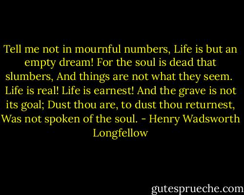 Tell me not in mournful numbers,<br />Life is but an empty dream!<br />For the soul is dead that slumbers,<br />And things are not what they seem.<br /><br />Life is real! Life is earnest!<br />And the grave is not its goal;<br />Dust thou are, to dust thou returnest,<br />Was not spoken of the soul. - Henry Wadsworth Longfellow