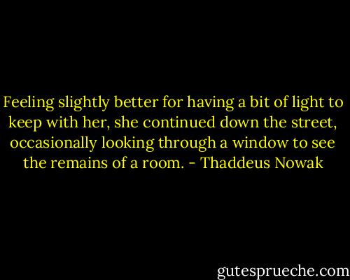 Feeling slightly better for having a bit of light to keep with her, she continued down the street, occasionally looking through a window to see the remains of a room. - Thaddeus Nowak