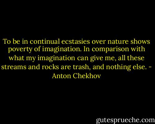 To be in continual ecstasies over nature shows poverty of imagination. In comparison with what my imagination can give me, all these streams and rocks are trash, and nothing else. - Anton Chekhov