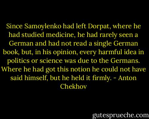 Since Samoylenko had left Dorpat, where he had studied medicine, he had rarely seen a German and had not read a single German book, but, in his opinion, every harmful idea in politics or science was due to the Germans. Where he had got this notion he could not have said himself, but he held it firmly. - Anton Chekhov
