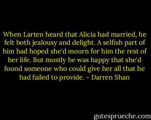 When Larten heard that Alicia had married, he felt both jealousy and delight. A selfish part of him had hoped she'd mourn for him the rest of her life. But mostly he was happy that she'd found someone who could give her all that he had failed to provide. - Darren Shan