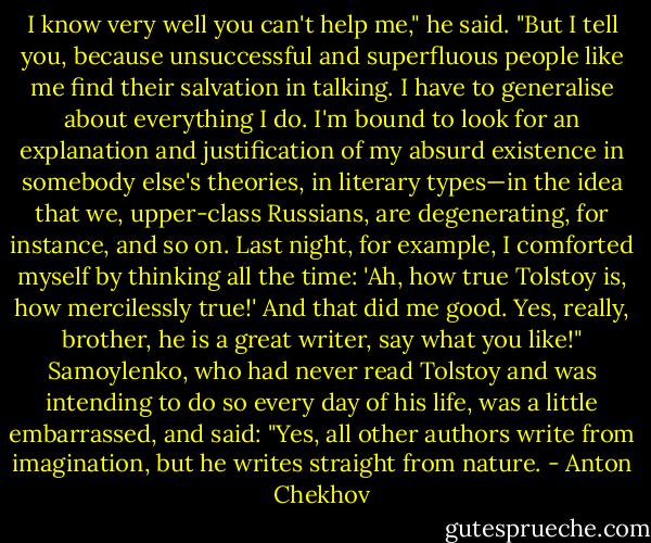 I know very well you can't help me," he said. "But I tell you, because unsuccessful and superfluous people like me find their salvation in talking. I have to generalise about everything I do. I'm bound to look for an explanation and justification of my absurd existence in somebody else's theories, in literary types—in the idea that we, upper-class Russians, are degenerating, for instance, and so on. Last night, for example, I comforted myself by thinking all the time: 'Ah, how true Tolstoy is, how mercilessly true!' And that did me good. Yes, really, brother, he is a great writer, say what you like!" Samoylenko, who had never read Tolstoy and was intending to do so every day of his life, was a little embarrassed, and said: "Yes, all other authors write from imagination, but he writes straight from nature. - Anton Chekhov