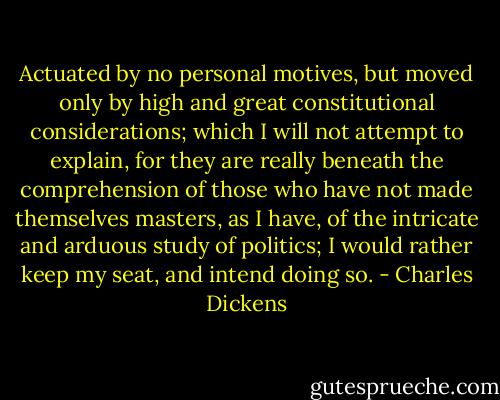 Actuated by no personal motives, but moved only by high and great constitutional considerations; which I will not attempt to explain, for they are really beneath the comprehension of those who have not made themselves masters, as I have, of the intricate and arduous study of politics; I would rather keep my seat, and intend doing so. - Charles Dickens