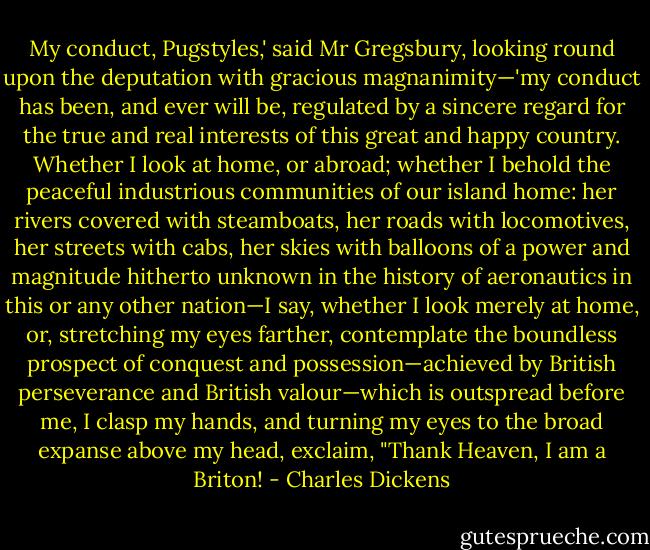 My conduct, Pugstyles,' said Mr Gregsbury, looking round upon the deputation with gracious magnanimity—'my conduct has been, and ever will be, regulated by a sincere regard for the true and real interests of this great and happy country. Whether I look at home, or abroad; whether I behold the peaceful industrious communities of our island home: her rivers covered with steamboats, her roads with locomotives, her streets with cabs, her skies with balloons of a power and magnitude hitherto unknown in the history of aeronautics in this or any other nation—I say, whether I look merely at home, or, stretching my eyes farther, contemplate the boundless prospect of conquest and possession—achieved by British perseverance and British valour—which is outspread before me, I clasp my hands, and turning my eyes to the broad expanse above my head, exclaim, "Thank Heaven, I am a Briton! - Charles Dickens