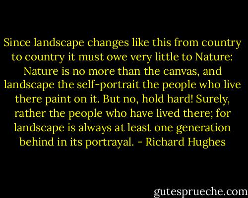 Since landscape changes like this from country to country it must owe very little to Nature: Nature is no more than the canvas, and landscape the self-portrait the people who live there paint on it. But no, hold hard! Surely, rather the people who have lived there; for landscape is always at least one generation behind in its portrayal. - Richard Hughes