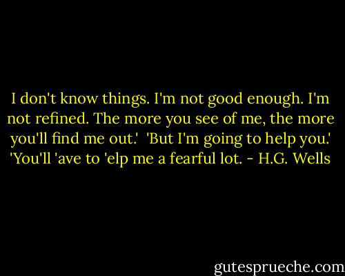 I don't know things. I'm not good enough. I'm not refined. The more you see of me, the more you'll find me out.' <br />'But I'm going to help you.'<br />'You'll 'ave to 'elp me a fearful lot. - H.G. Wells