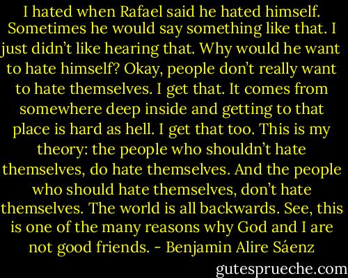 I hated when Rafael said he hated himself. Sometimes he would say something like that. I just didn’t like hearing that. Why would he want to hate himself? Okay, people don’t really want to hate themselves. I get that. It comes from somewhere deep inside and getting to that place is hard as hell. I get that too. This is my theory: the people who shouldn’t hate themselves, do hate themselves. And the people who should hate themselves, don’t hate themselves. The world is all backwards. See, this is one of the many reasons why God and I are not good friends. - Benjamin Alire Sáenz