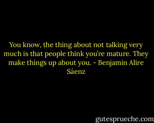 You know, the thing about not talking very much is that people think you’re mature. They make things up about you. - Benjamin Alire Sáenz