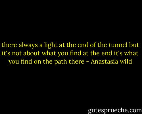 there always a light at the end of the tunnel but it's not about what you find at the end it's what you find on the path there - Anastasia wild