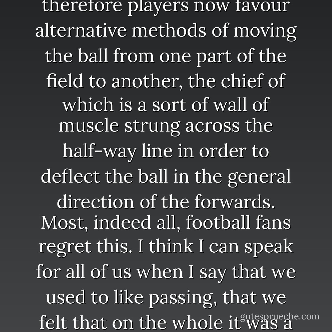 Most of this fixation was easy to explain. Brady was a midfield player, a passer, and Arsenal haven’t really had one since he left. It might surprise those who have a rudimentary grasp of the rules of the game to learn that a First Division football team can try to play football without a player who can pass the ball, but it no longer surprises the rest of us: passing went out of fashion just after silk scarves and just before inflatable bananas. Managers, coaches and therefore players now favour alternative methods of moving the ball from one part of the field to another, the chief of which is a sort of wall of muscle strung across the half-way line in order to deflect the ball in the general direction of the forwards. Most, indeed all, football fans regret this. I think I can speak for all of us when I say that we used to like passing, that we felt that on the whole it was a good thing. It was nice to watch, football’s prettiest accessory (a good player could pass to a team-mate we hadn’t seen, or find an angle we wouldn’t have thought of, so there was a pleasing geometry to it), but managers seemed to feel that it was a lot of trouble, and therefore stopped bothering to produce any players who could do it. There are still a couple of passers in England, but then, there are still a number of blacksmiths. - Nick Hornby