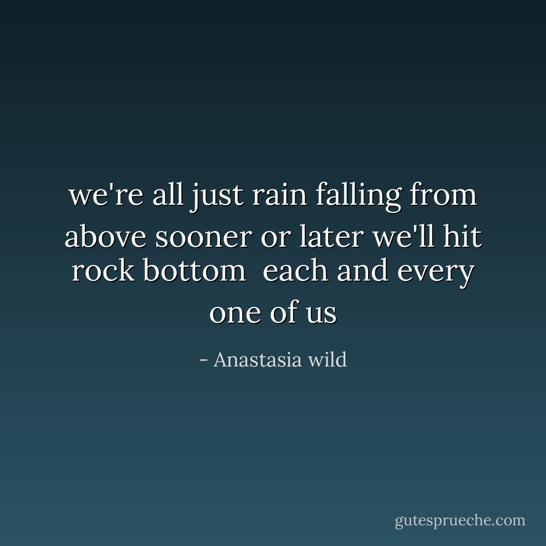 we're all just rain<br />falling from above<br />sooner or later we'll hit rock bottom <br />each and every one of us - Anastasia wild
