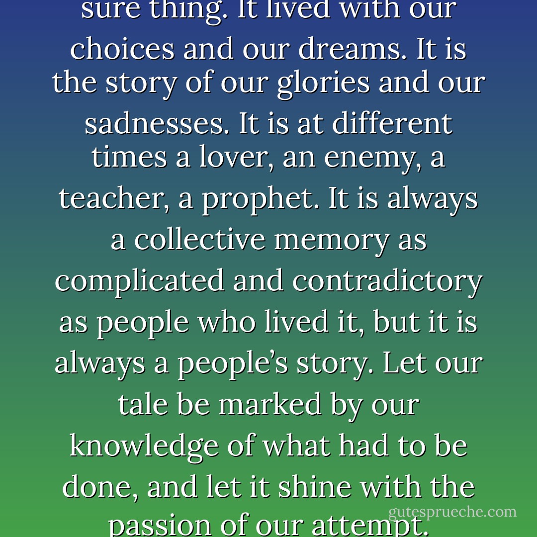 History is not a dead thing or a sure thing. It lived with our choices and our dreams. It is the story of our glories and our sadnesses. It is at different times a lover, an enemy, a teacher, a prophet. It is always a collective memory as complicated and contradictory as people who lived it, but it is always a people’s story. Let our tale be marked by our knowledge of what had to be done, and let it shine with the passion of our attempt. - Joan Nestle