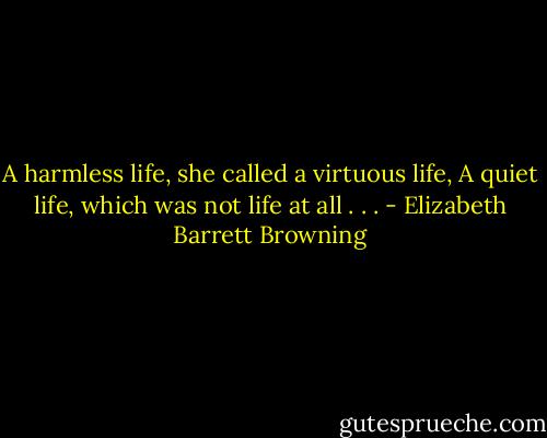 A harmless life, she called a virtuous life,<br />A quiet life, which was not life at all . . . - Elizabeth Barrett Browning
