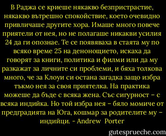 В Раджа се криеше някакво безпристрастие, някакво вътрешно спокойствие, което очевидно привличаше другите хора. Имаше много повече приятели от нея, но не полагаше никакви усилия 24 да ги опознае. Те се появяваха в стаята му по всяко време 25 на денонощието, искаха да говорят за книги, политика и филми или да му разкажат за личните си проблеми, и бяха толкова много, че за Клоуи си остана загадка защо избра тъкмо нея за своя приятелка. На практика можеше да бъде с всяка жена. Със сигурност – с всяка индийка. Но той избра нея – бяло момиче от предградията на Юга, кошмар за родителите му – индийци. - Andrew  Porter