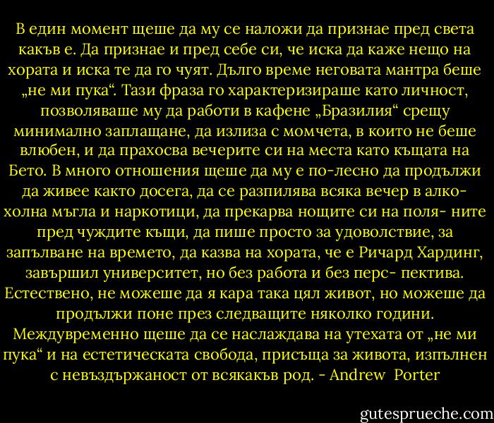 В един момент щеше да му се наложи да признае пред света какъв е. Да признае и пред себе си, че иска да каже нещо на хората и иска те да го чуят. Дълго време неговата мантра беше „не ми пука“. Тази фраза го характеризираше като личност, позволяваше му да работи в кафене „Бразилия“ срещу минимално заплащане, да излиза с момчета, в които не беше влюбен, и да прахосва вечерите си на места като къщата на Бето. В много отношения щеше да му е по-лесно да продължи да живее както досега, да се разпилява всяка вечер в алко- холна мъгла и наркотици, да прекарва нощите си на поля- ните пред чуждите къщи, да пише просто за удоволствие, за запълване на времето, да казва на хората, че е Ричард Хардинг, завършил университет, но без работа и без перс- пектива. Естествено, не можеше да я кара така цял живот, но можеше да продължи поне през следващите няколко години. Междувременно щеше да се наслаждава на утехата от „не ми пука“ и на естетическата свобода, присъща за живота, изпълнен с невъздържаност от всякакъв род. - Andrew  Porter