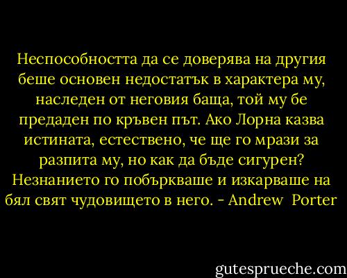 Неспособността да се доверява на другия беше основен недостатък в характера му, наследен от неговия баща, той му бе предаден по кръвен път. Ако Лорна казва истината, естествено, че ще го мрази за разпита му, но как да бъде сигурен? Незнанието го побъркваше и изкарваше на бял свят чудовището в него. - Andrew  Porter