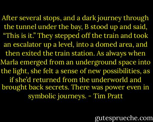 After several stops, and a dark journey through the tunnel under the bay, B stood up and said, “This is it.” They stepped off the train and took an escalator up a level, into a domed area, and then exited the train station. As always when Marla emerged from an underground space into the light, she felt a sense of new possibilities, as if she’d returned from the underworld and brought back secrets. There was power even in symbolic journeys. - Tim Pratt