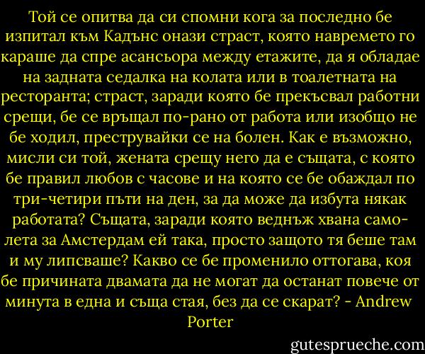 Той се опитва да си спомни кога за последно бе изпитал към Кадънс онази страст, която навремето го караше да спре асансьора между етажите, да я обладае на задната седалка на колата или в тоалетната на ресторанта; страст, заради която бе прекъсвал работни срещи, бе се връщал по-рано от работа или изобщо не бе ходил, преструвайки се на болен. Как е възможно, мисли си той, жената срещу него да е същата, с която бе правил любов с часове и на която се бе обаждал по три-четири пъти на ден, за да може да избута някак работата? Същата, заради която веднъж хвана само- лета за Амстердам ей така, просто защото тя беше там и му липсваше? Какво се бе променило оттогава, коя бе причината двамата да не могат да останат повече от минута в една и съща стая, без да се скарат? - Andrew  Porter